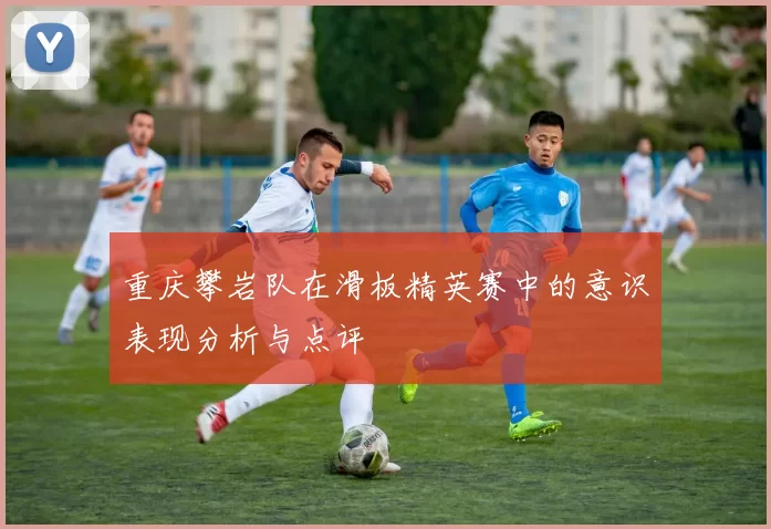 重庆攀岩队在滑板精英赛中的意识表现分析与点评