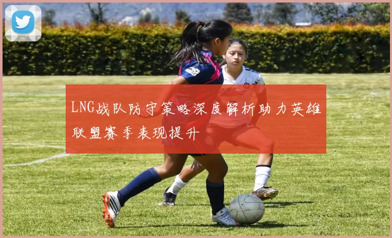 LNG战队防守策略深度解析助力英雄联盟赛季表现提升