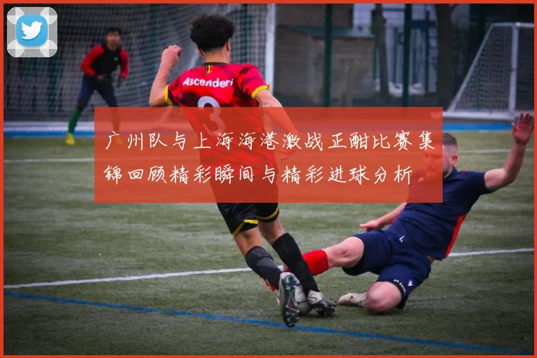 广州队与上海海港激战正酣比赛集锦回顾精彩瞬间与精彩进球分析