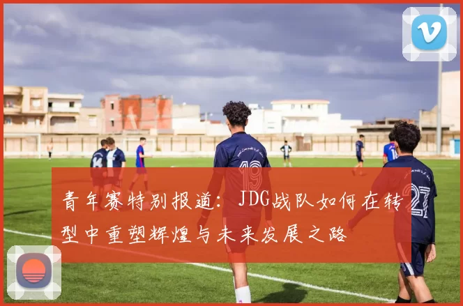 青年赛特别报道：JDG战队如何在转型中重塑辉煌与未来发展之路