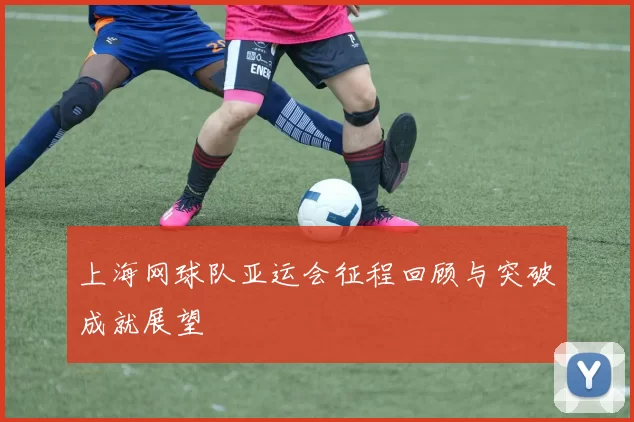 上海网球队亚运会征程回顾与突破成就展望