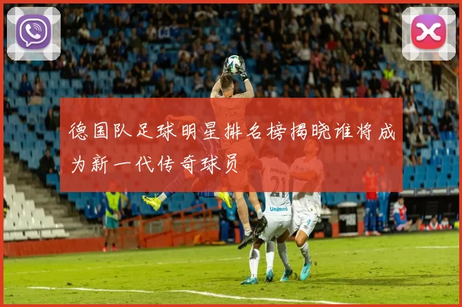 德国队足球明星排名榜揭晓谁将成为新一代传奇球员