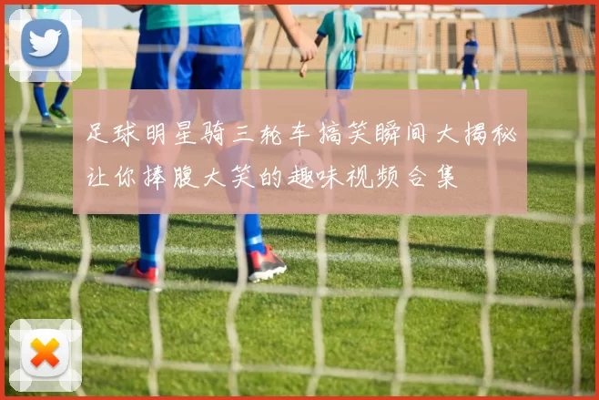 足球明星骑三轮车搞笑瞬间大揭秘让你捧腹大笑的趣味视频合集
