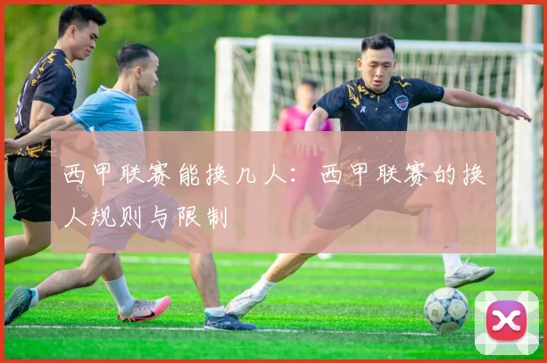 西甲联赛能换几人：西甲联赛的换人规则与限制