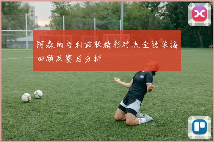 阿森纳与利兹联精彩对决全场录播回顾及赛后分析