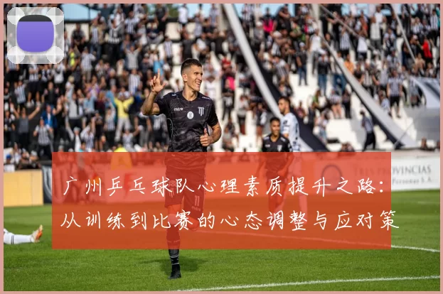 广州乒乓球队心理素质提升之路：从训练到比赛的心态调整与应对策略