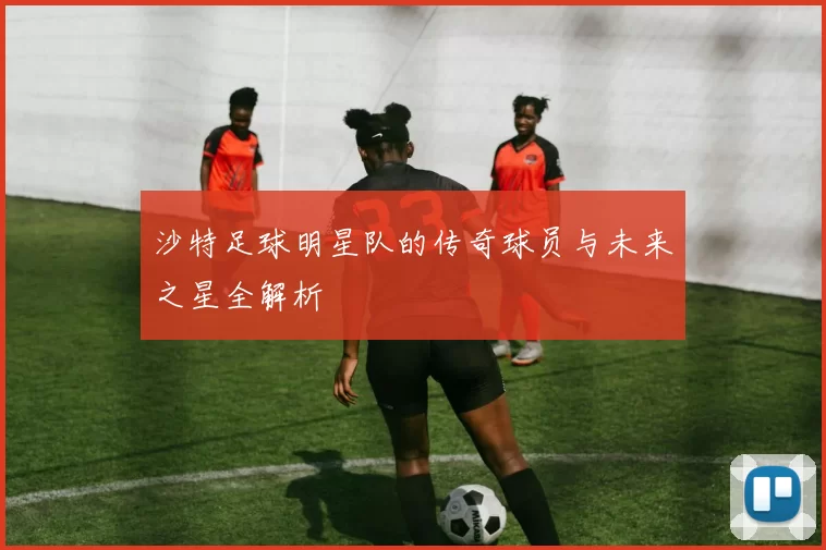 沙特足球明星队的传奇球员与未来之星全解析