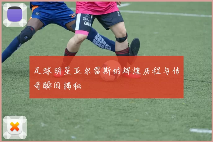 足球明星亚尔雷斯的辉煌历程与传奇瞬间揭秘