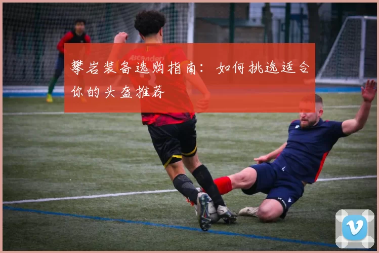 攀岩装备选购指南：如何挑选适合你的头盔推荐