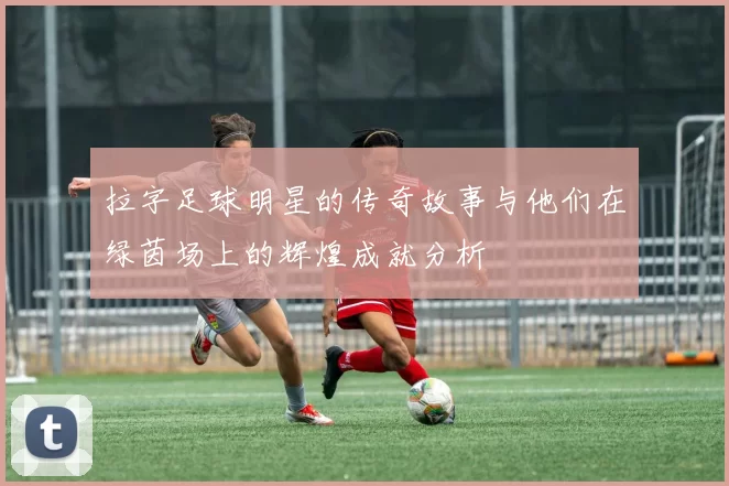 拉字足球明星的传奇故事与他们在绿茵场上的辉煌成就分析