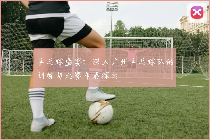 乒乓球盛宴：深入广州乒乓球队的训练与比赛节奏探讨