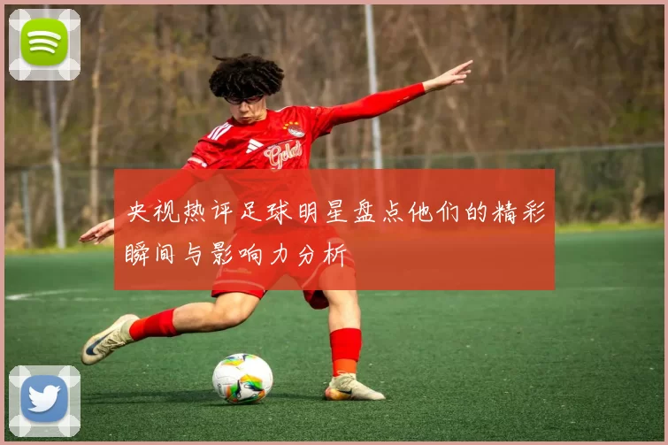 央视热评足球明星盘点他们的精彩瞬间与影响力分析