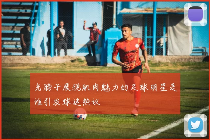 光膀子展现肌肉魅力的足球明星是谁引发球迷热议