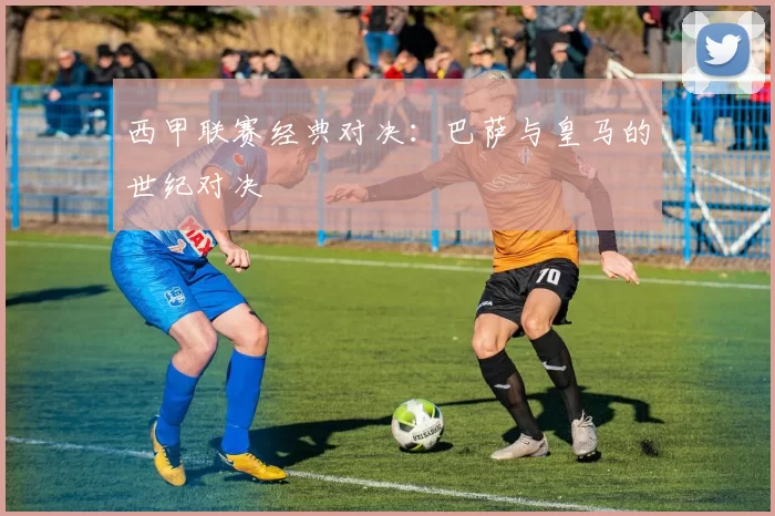 西甲联赛经典对决：巴萨与皇马的世纪对决