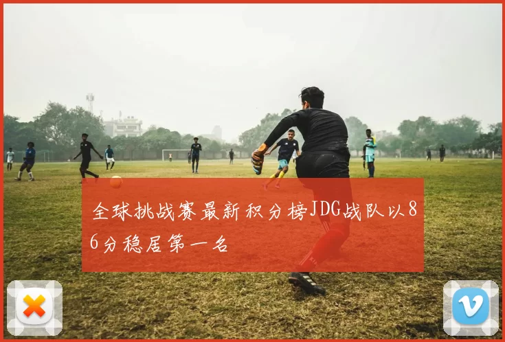 全球挑战赛最新积分榜JDG战队以86分稳居第一名