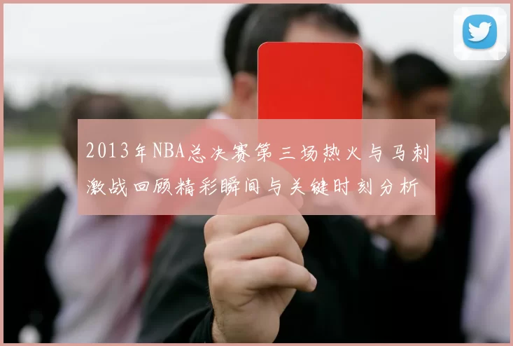 2013年NBA总决赛第三场热火与马刺激战回顾精彩瞬间与关键时刻分析