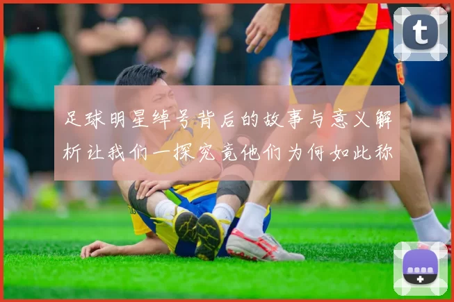 足球明星绰号背后的故事与意义解析让我们一探究竟他们为何如此称呼