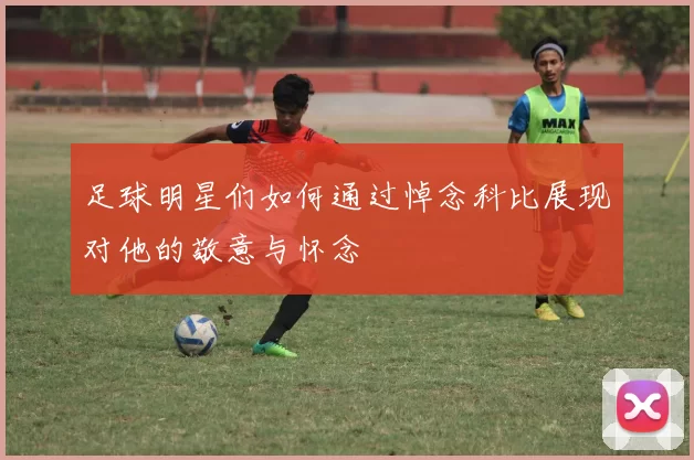 足球明星们如何通过悼念科比展现对他的敬意与怀念