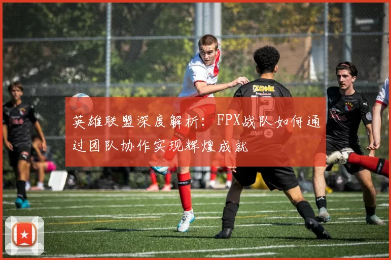 英雄联盟深度解析：FPX战队如何通过团队协作实现辉煌成就