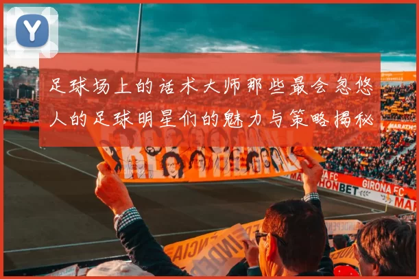 足球场上的话术大师那些最会忽悠人的足球明星们的魅力与策略揭秘