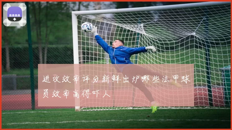 进攻效率评分新鲜出炉哪些法甲球员效率高得吓人