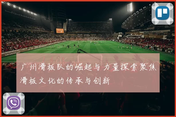 广州滑板队的崛起与力量探索聚焦滑板文化的传承与创新
