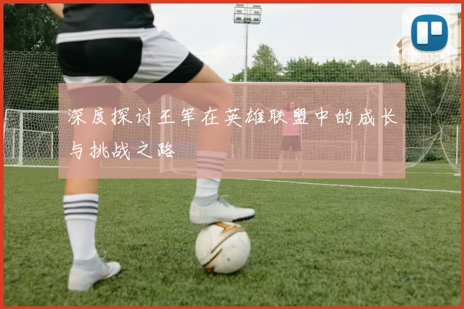 深度探讨王军在英雄联盟中的成长与挑战之路
