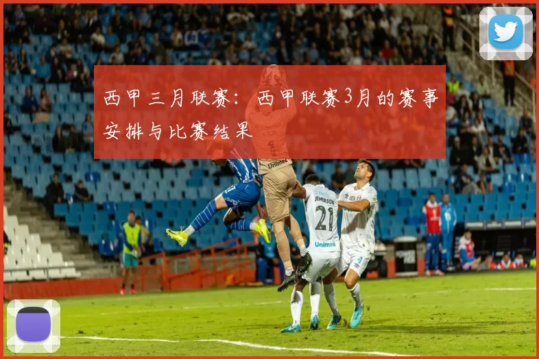 西甲三月联赛：西甲联赛3月的赛事安排与比赛结果