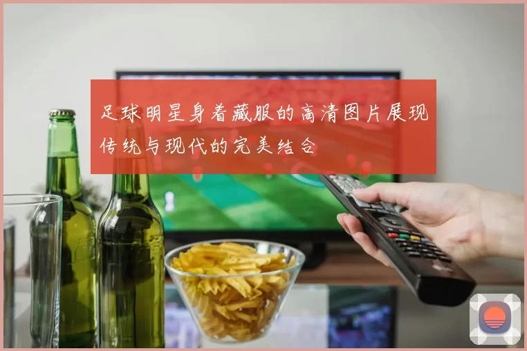 足球明星身着藏服的高清图片展现传统与现代的完美结合