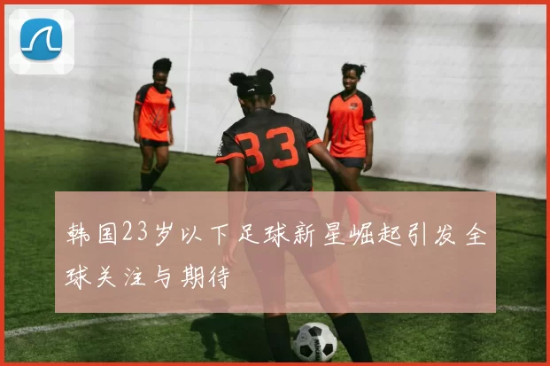 韩国23岁以下足球新星崛起引发全球关注与期待