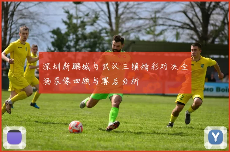 深圳新鹏城与武汉三镇精彩对决全场录像回顾与赛后分析