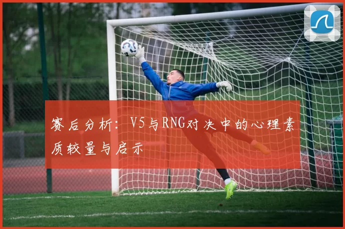 赛后分析：V5与RNG对决中的心理素质较量与启示