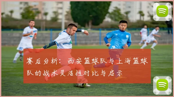 赛后分析：西安篮球队与上海篮球队的战术灵活性对比与启示