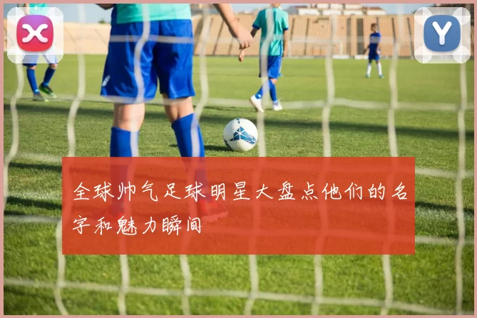 全球帅气足球明星大盘点他们的名字和魅力瞬间