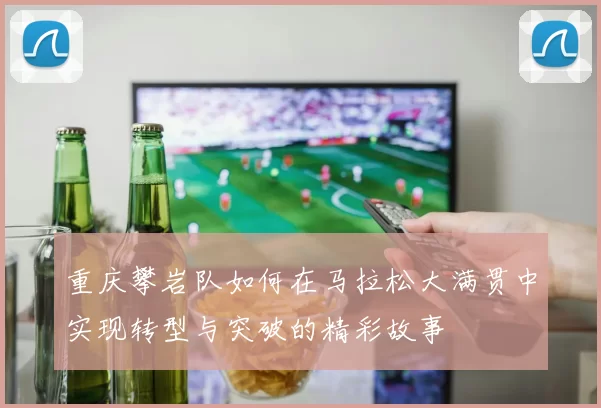 重庆攀岩队如何在马拉松大满贯中实现转型与突破的精彩故事