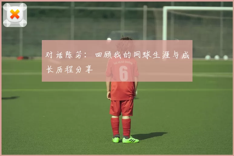 对话陈芳：回顾我的网球生涯与成长历程分享