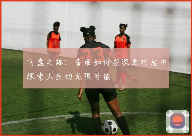 飞盘之路：黄丽如何在深度对话中探索人生的无限可能