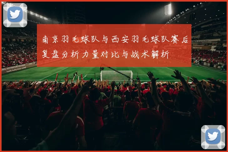 南京羽毛球队与西安羽毛球队赛后复盘分析力量对比与战术解析