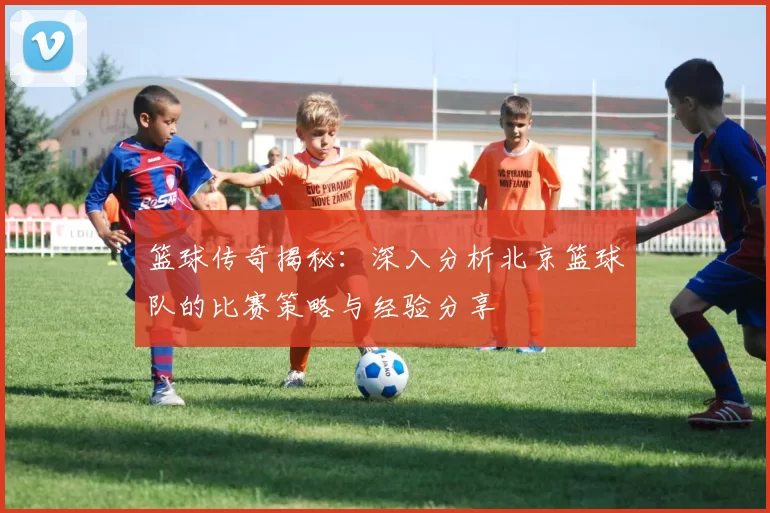 篮球传奇揭秘：深入分析北京篮球队的比赛策略与经验分享