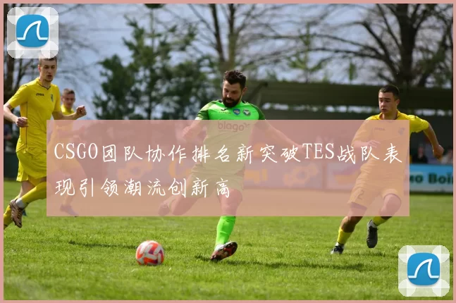 CSGO团队协作排名新突破TES战队表现引领潮流创新高