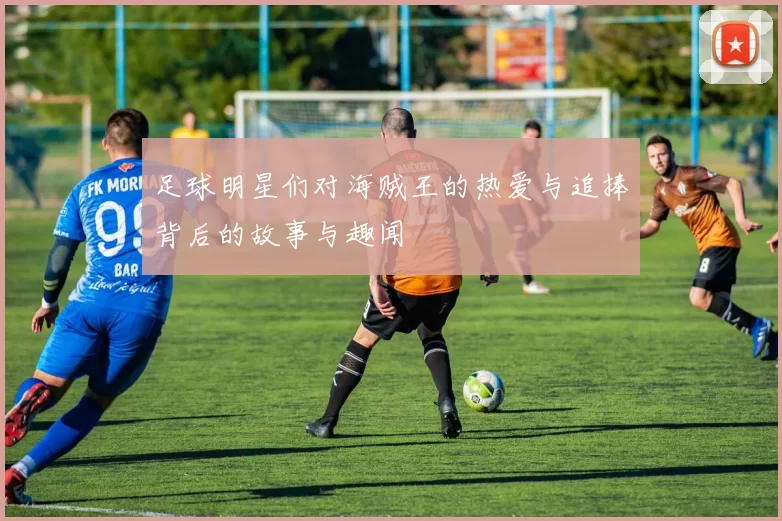 足球明星们对海贼王的热爱与追捧背后的故事与趣闻