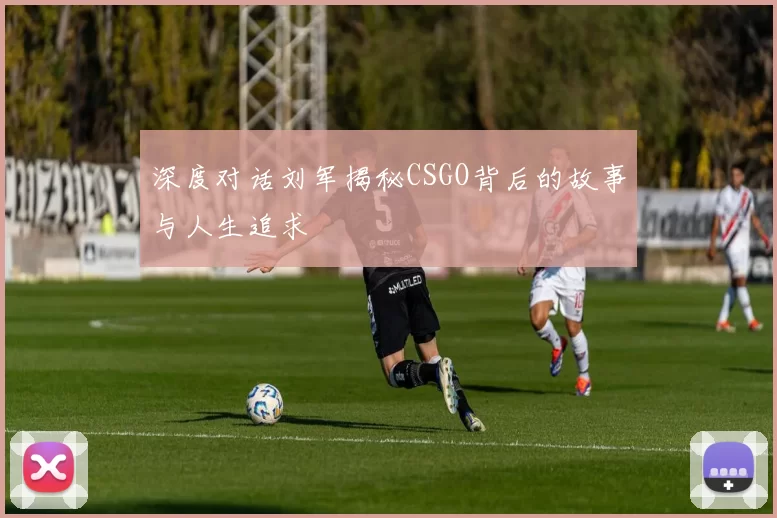 深度对话刘军揭秘CSGO背后的故事与人生追求