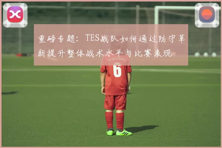 重磅专题：TES战队如何通过防守革新提升整体战术水平与比赛表现