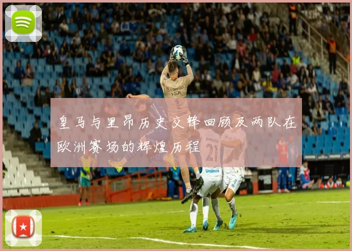 皇马与里昂历史交锋回顾及两队在欧洲赛场的辉煌历程