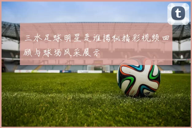 三水足球明星是谁揭秘精彩视频回顾与球场风采展示