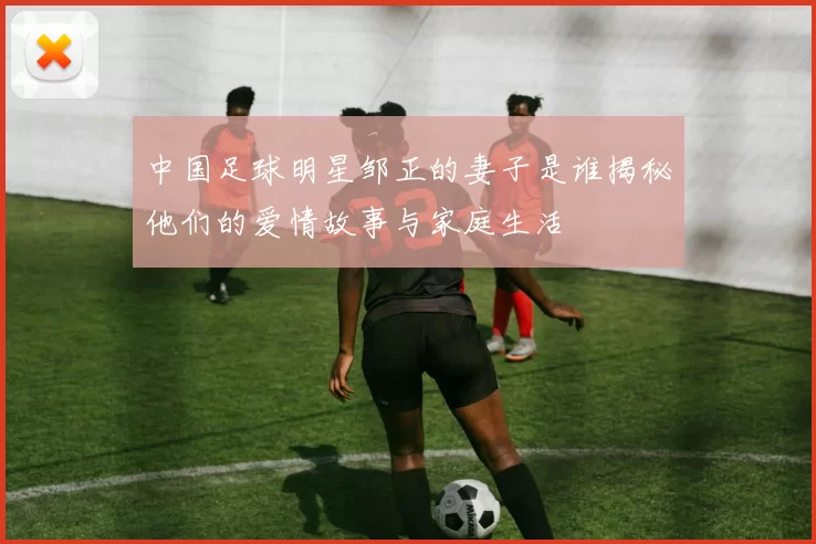 中国足球明星邹正的妻子是谁揭秘他们的爱情故事与家庭生活