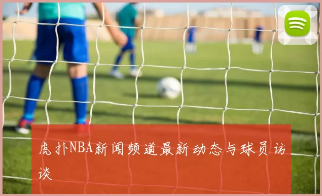 虎扑NBA新闻频道最新动态与球员访谈