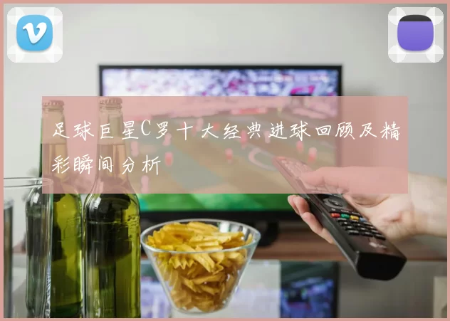 足球巨星C罗十大经典进球回顾及精彩瞬间分析