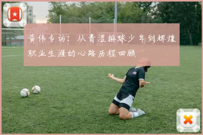黄伟专访：从青涩排球少年到辉煌职业生涯的心路历程回顾