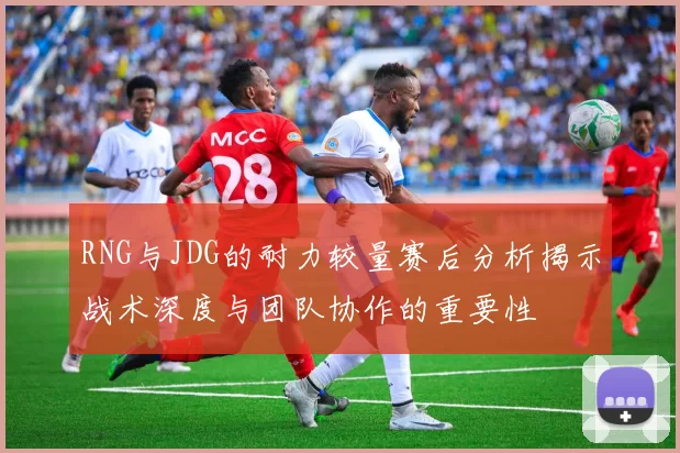 RNG与JDG的耐力较量赛后分析揭示战术深度与团队协作的重要性